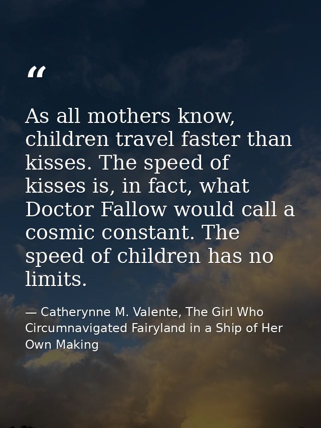 As all mothers know, children travel faster than kisses. The speed of kisses is, in fact, what Doctor Fallow would call  — Catherynne M. Valente, The Girl Who Circumnavigated Fairyland in a Ship of Her Own Making