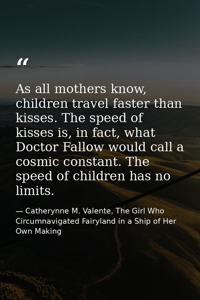 As all mothers know, children travel faster than kisses. The speed of kisses is, in fact, what Doctor Fallow would call  — Catherynne M. Valente, The Girl Who Circumnavigated Fairyland in a Ship of Her Own Making
