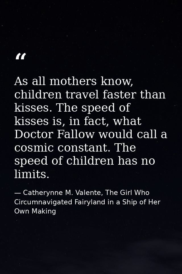 As all mothers know, children travel faster than kisses. The speed of kisses is, in fact, what Doctor Fallow would call  — Catherynne M. Valente, The Girl Who Circumnavigated Fairyland in a Ship of Her Own Making