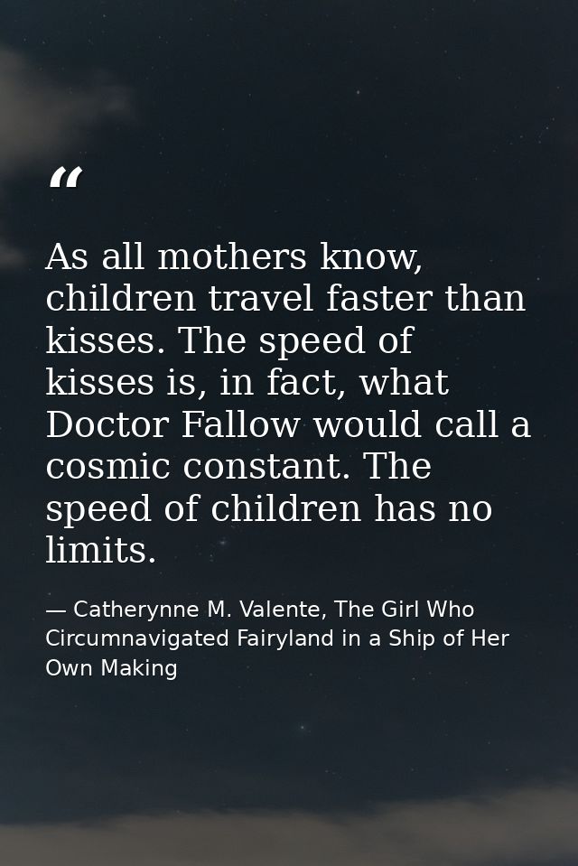 As all mothers know, children travel faster than kisses. The speed of kisses is, in fact, what Doctor Fallow would call  — Catherynne M. Valente, The Girl Who Circumnavigated Fairyland in a Ship of Her Own Making