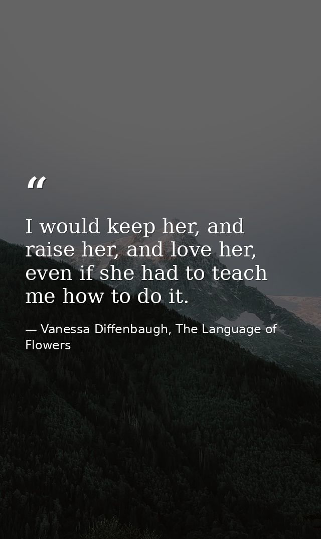 I would keep her, and raise her, and love her, even if she had to teach me how to do it. — Vanessa Diffenbaugh, The Language of Flowers