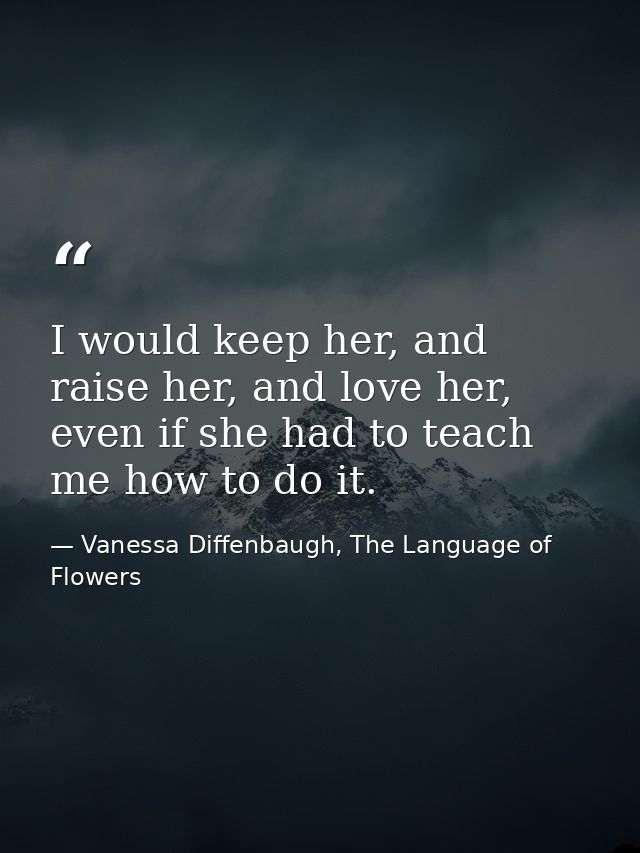 I would keep her, and raise her, and love her, even if she had to teach me how to do it. — Vanessa Diffenbaugh, The Language of Flowers