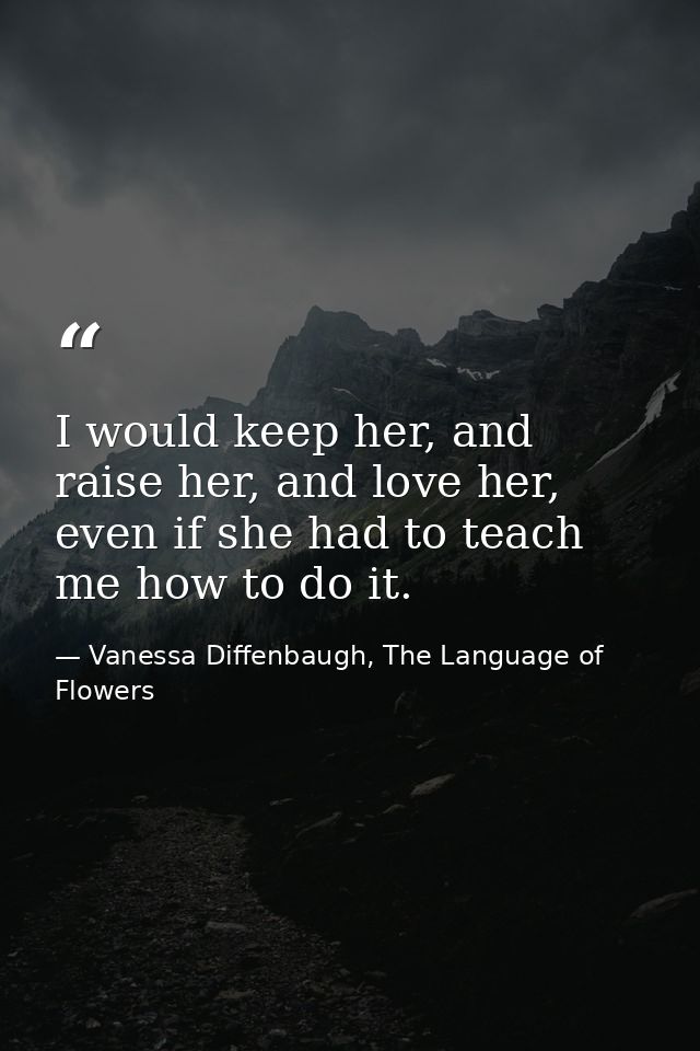 I would keep her, and raise her, and love her, even if she had to teach me how to do it. — Vanessa Diffenbaugh, The Language of Flowers