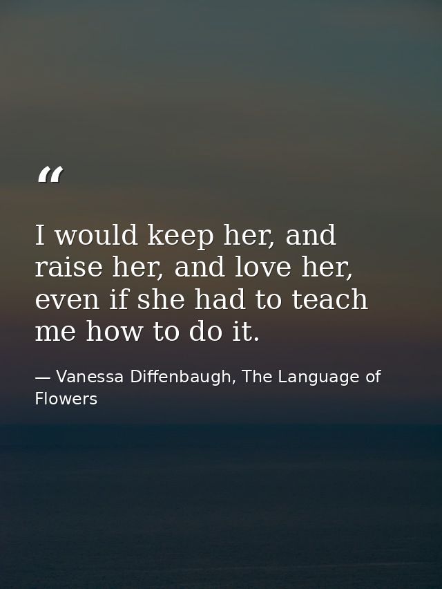 I would keep her, and raise her, and love her, even if she had to teach me how to do it. — Vanessa Diffenbaugh, The Language of Flowers