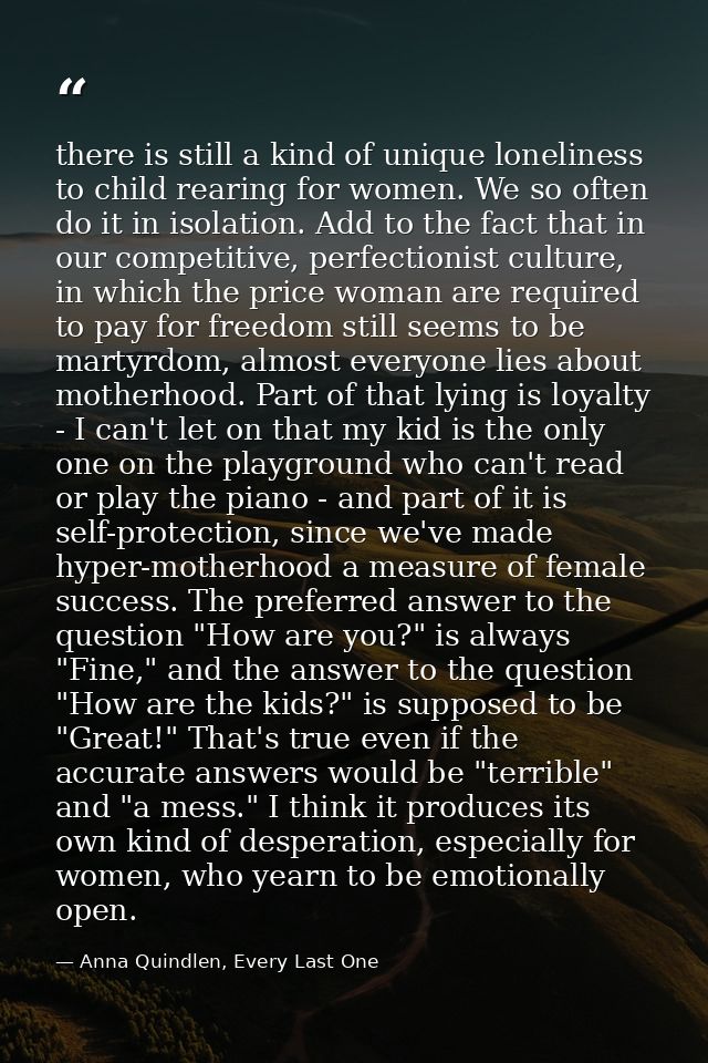 there is still a kind of unique loneliness to child rearing for women. We so often do it in isolation. Add to the fact t — Anna Quindlen, Every Last One