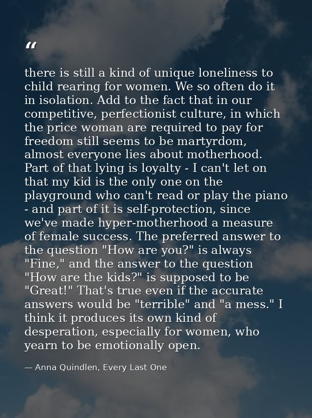there is still a kind of unique loneliness to child rearing for women. We so often do it in isolation. Add to the fact t — Anna Quindlen, Every Last One