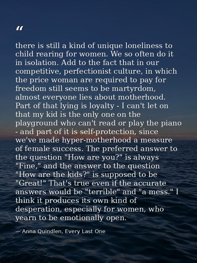 there is still a kind of unique loneliness to child rearing for women. We so often do it in isolation. Add to the fact t — Anna Quindlen, Every Last One