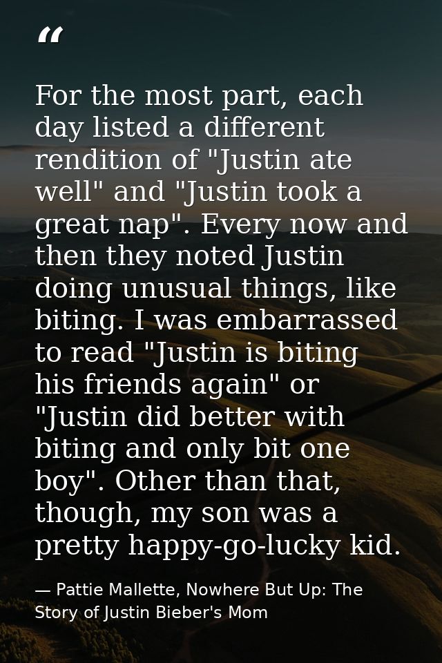 For the most part, each day listed a different rendition of "Justin ate well" and "Justin took a great nap". Every now a — Pattie Mallette, Nowhere But Up: The Story of Justin Bieber's Mom