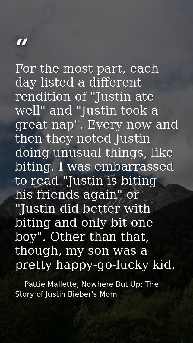For the most part, each day listed a different rendition of "Justin ate well" and "Justin took a great nap". Every now a — Pattie Mallette, Nowhere But Up: The Story of Justin Bieber's Mom