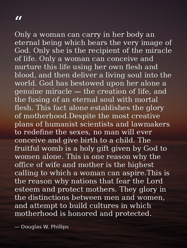 Only a woman can carry in her body an eternal being which bears the very image of God. Only she is the recipient of the  — Douglas W. Phillips