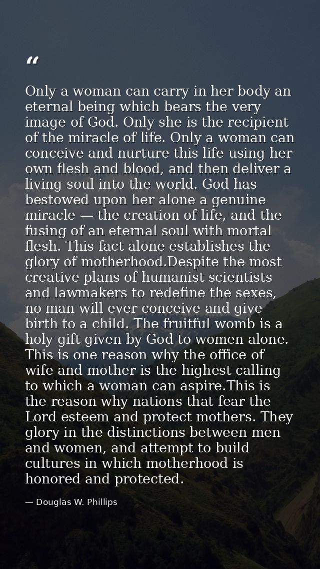 Only a woman can carry in her body an eternal being which bears the very image of God. Only she is the recipient of the  — Douglas W. Phillips