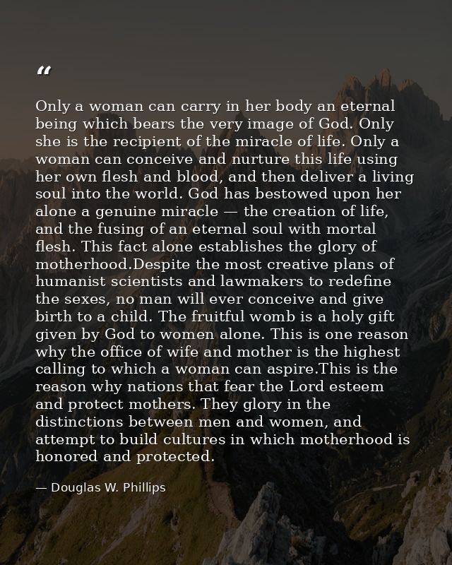 Only a woman can carry in her body an eternal being which bears the very image of God. Only she is the recipient of the  — Douglas W. Phillips