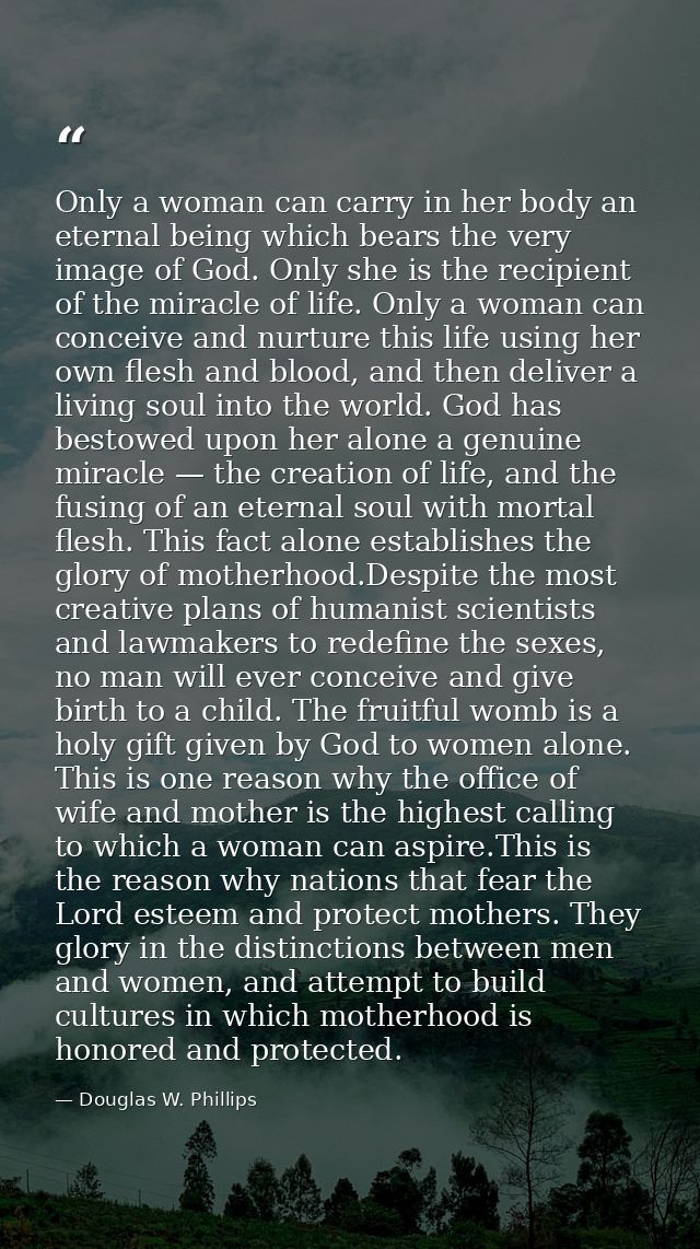 Only a woman can carry in her body an eternal being which bears the very image of God. Only she is the recipient of the  — Douglas W. Phillips