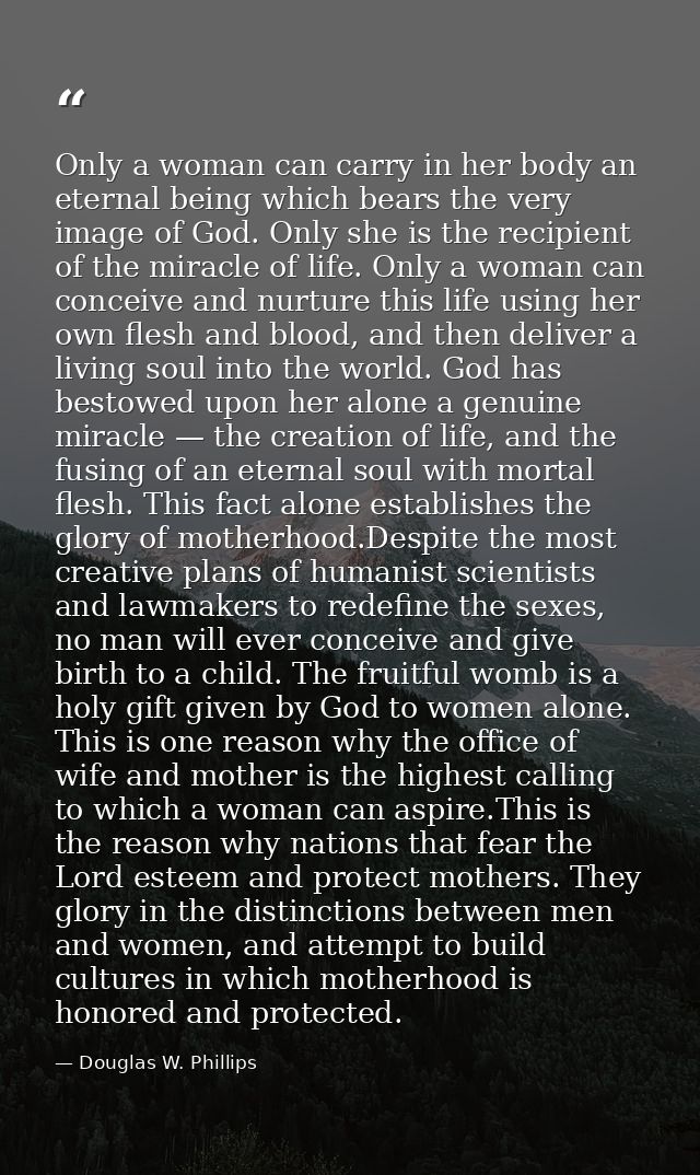 Only a woman can carry in her body an eternal being which bears the very image of God. Only she is the recipient of the  — Douglas W. Phillips