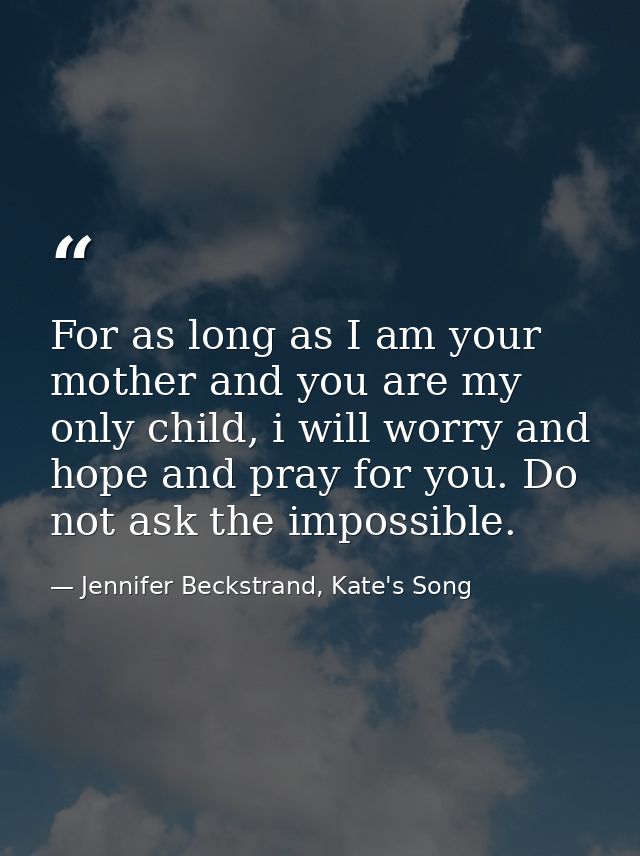 For as long as I am your mother and you are my only child, i will worry and hope and pray for you. Do not ask the imposs — Jennifer Beckstrand, Kate's Song