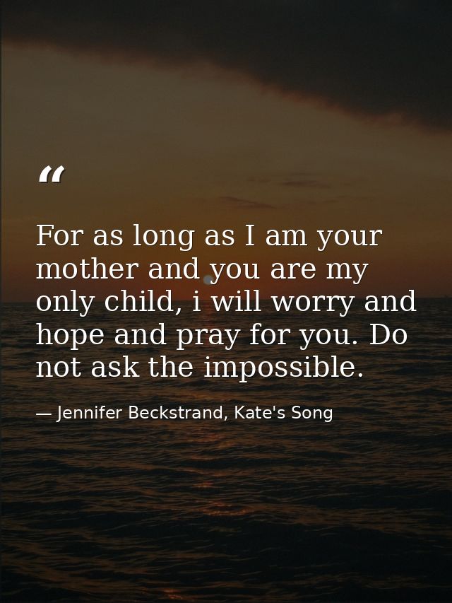 For as long as I am your mother and you are my only child, i will worry and hope and pray for you. Do not ask the imposs — Jennifer Beckstrand, Kate's Song