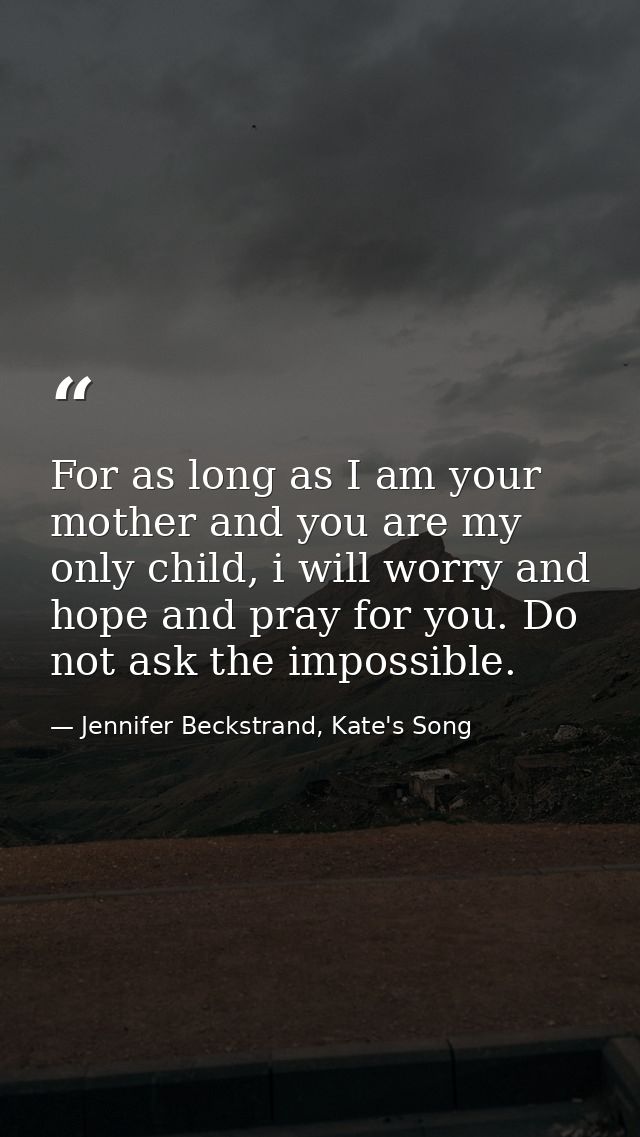 For as long as I am your mother and you are my only child, i will worry and hope and pray for you. Do not ask the imposs — Jennifer Beckstrand, Kate's Song