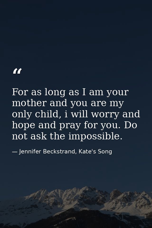 For as long as I am your mother and you are my only child, i will worry and hope and pray for you. Do not ask the imposs — Jennifer Beckstrand, Kate's Song