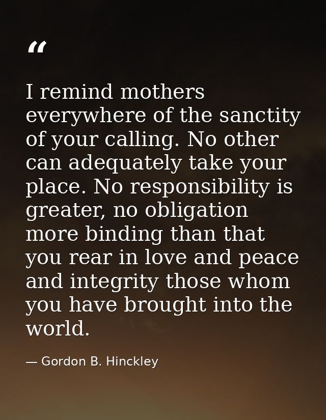 I remind mothers everywhere of the sanctity of your calling. No other can adequately take your place. No responsibility  — Gordon B. Hinckley