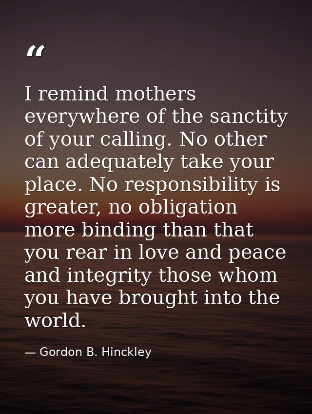 I remind mothers everywhere of the sanctity of your calling. No other can adequately take your place. No responsibility  — Gordon B. Hinckley