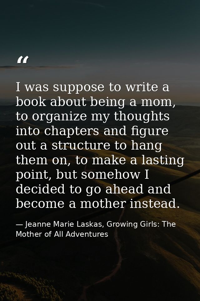 I was suppose to write a book about being a mom, to organize my thoughts into chapters and figure out a structure to han — Jeanne Marie Laskas, Growing Girls: The Mother of All Adventures