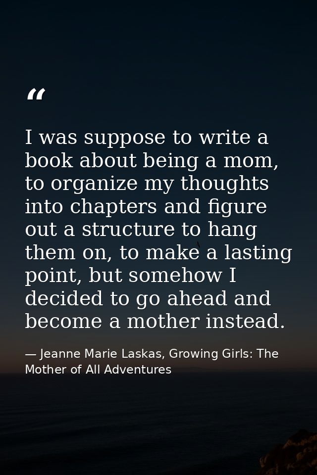 I was suppose to write a book about being a mom, to organize my thoughts into chapters and figure out a structure to han — Jeanne Marie Laskas, Growing Girls: The Mother of All Adventures