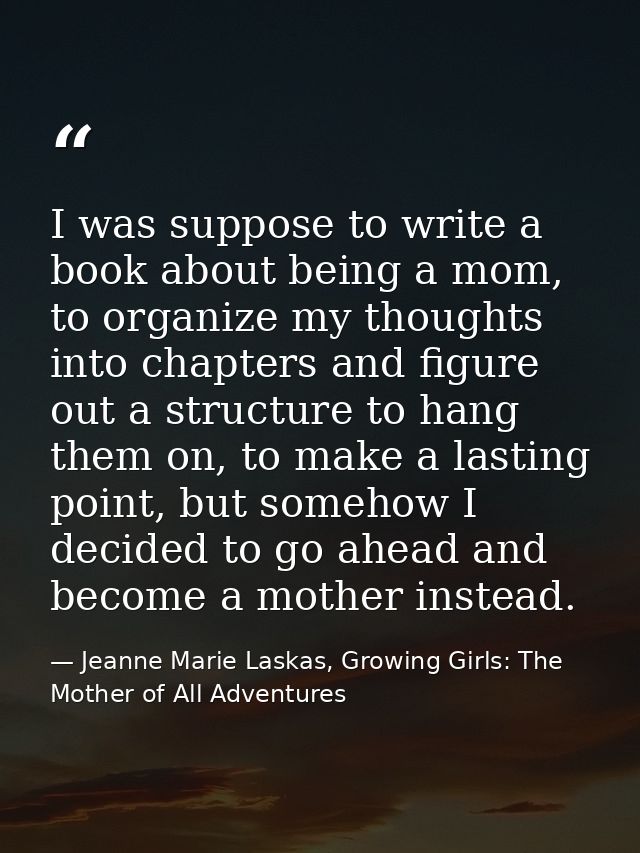 I was suppose to write a book about being a mom, to organize my thoughts into chapters and figure out a structure to han — Jeanne Marie Laskas, Growing Girls: The Mother of All Adventures