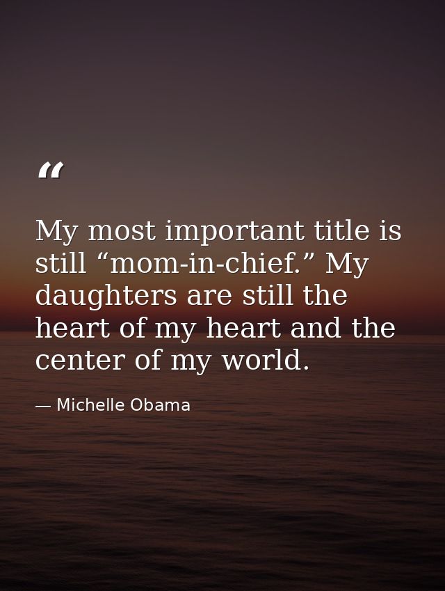 My most important title is still “mom-in-chief.” My daughters are still the heart of my heart and the center of my world — Michelle Obama