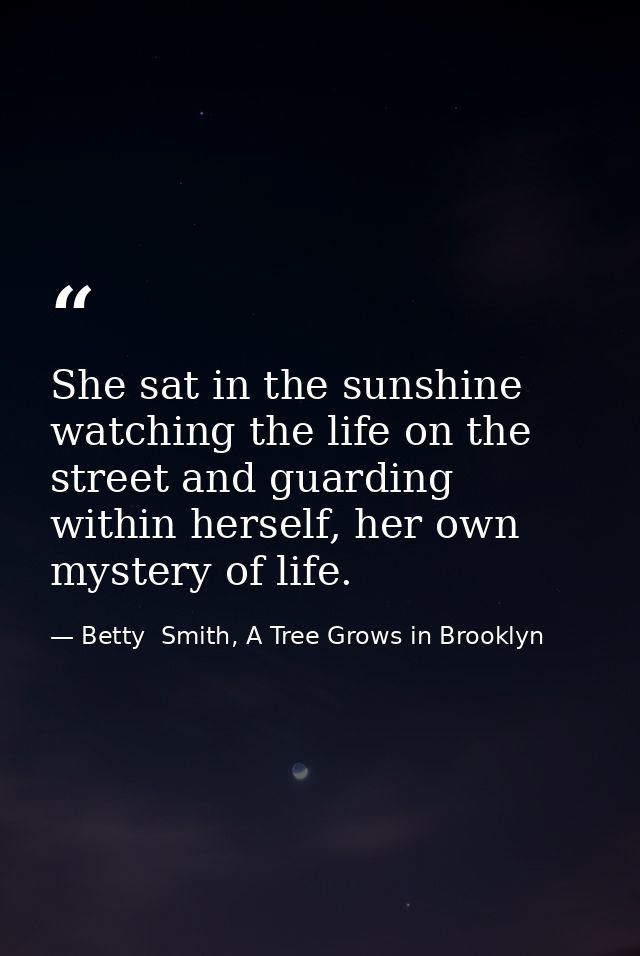 She sat in the sunshine watching the life on the street and guarding within herself, her own mystery of life. — Betty  Smith, A Tree Grows in Brooklyn