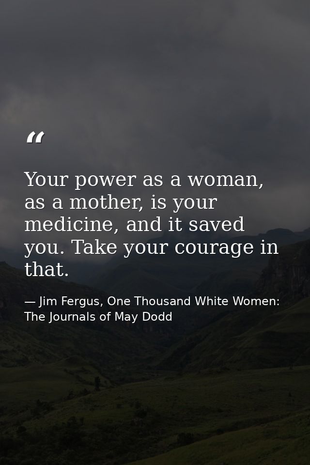 Your power as a woman, as a mother, is your medicine, and it saved you. Take your courage in that. — Jim Fergus, One Thousand White Women: The Journals of May Dodd