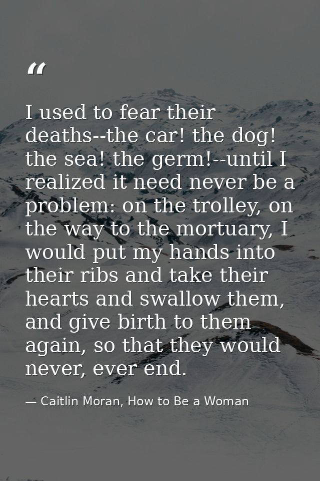 I used to fear their deaths--the car! the dog! the sea! the germ!--until I realized it need never be a problem: on the t — Caitlin Moran, How to Be a Woman
