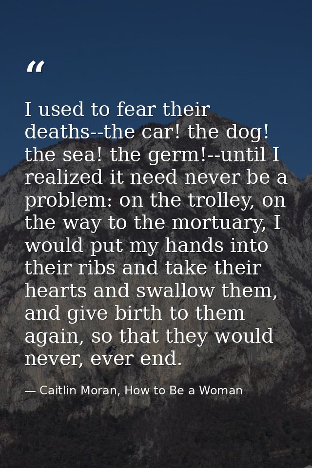 I used to fear their deaths--the car! the dog! the sea! the germ!--until I realized it need never be a problem: on the t — Caitlin Moran, How to Be a Woman