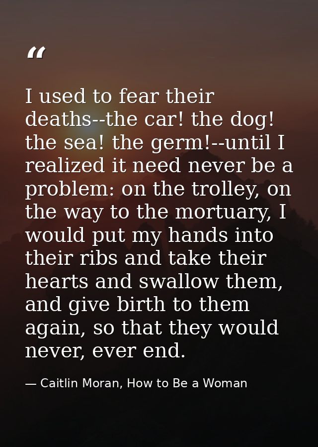 I used to fear their deaths--the car! the dog! the sea! the germ!--until I realized it need never be a problem: on the t — Caitlin Moran, How to Be a Woman