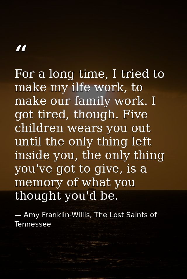 For a long time, I tried to make my ilfe work, to make our family work. I got tired, though. Five children wears you out — Amy Franklin-Willis, The Lost Saints of Tennessee