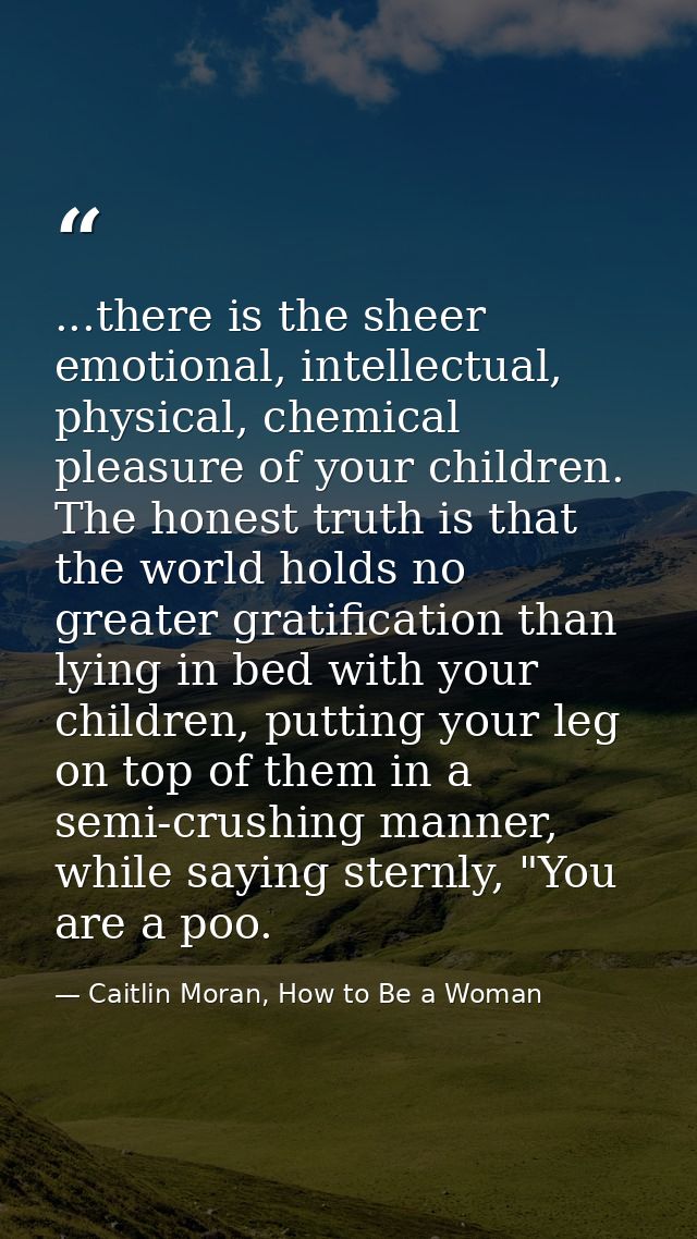 ...there is the sheer emotional, intellectual, physical, chemical pleasure of your children. The honest truth is that th — Caitlin Moran, How to Be a Woman