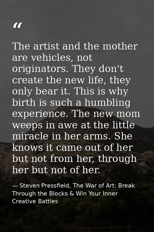 The artist and the mother are vehicles, not originators. They don't create the new life, they only bear it. This is why  — Steven Pressfield, The War of Art: Break Through the Blocks & Win Your Inner Creative Battles
