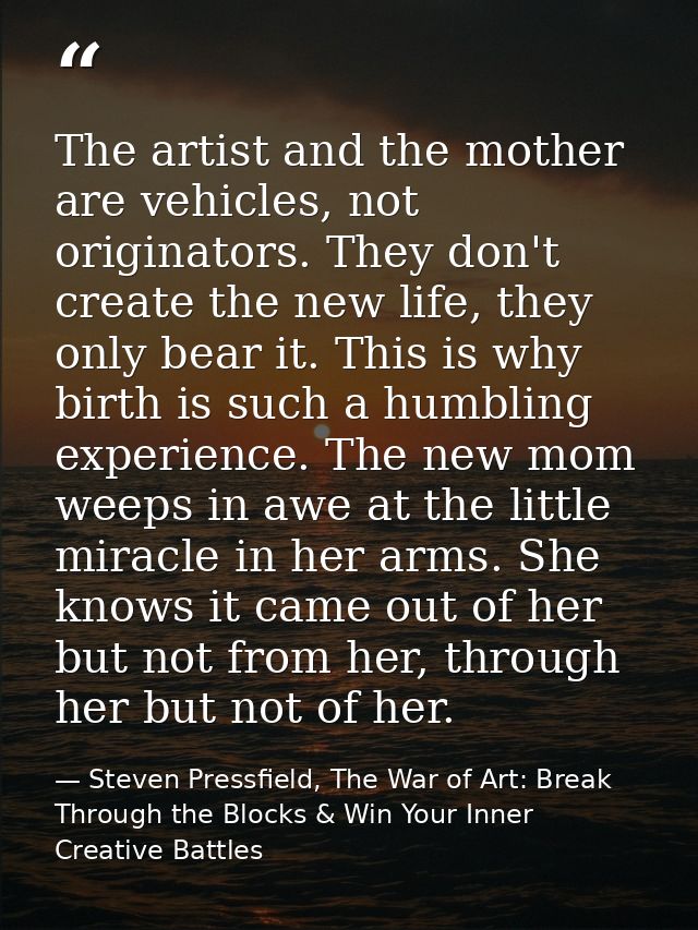 The artist and the mother are vehicles, not originators. They don't create the new life, they only bear it. This is why  — Steven Pressfield, The War of Art: Break Through the Blocks & Win Your Inner Creative Battles