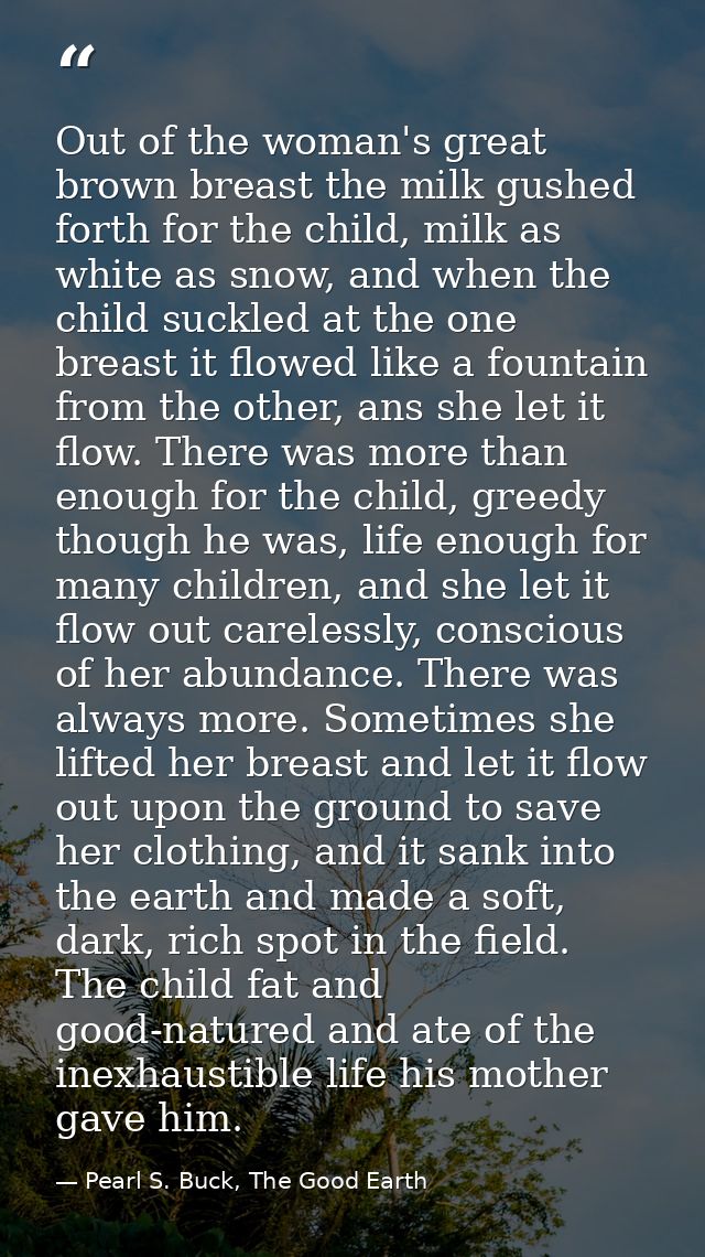 Out of the woman's great brown breast the milk gushed forth for the child, milk as white as snow, and when the child suc — Pearl S. Buck, The Good Earth