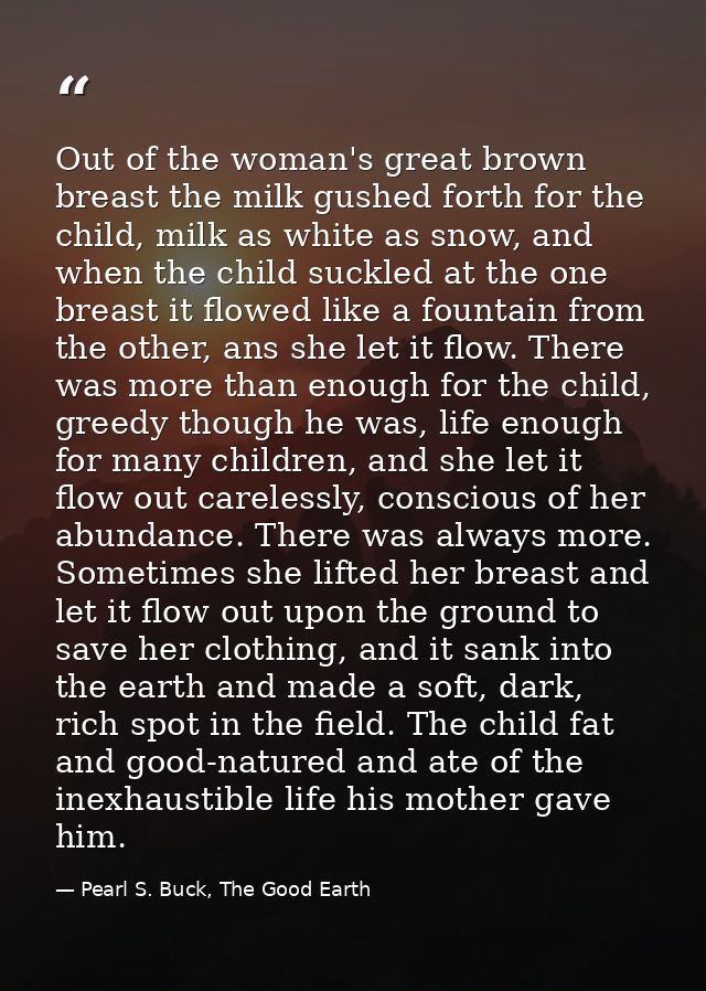 Out of the woman's great brown breast the milk gushed forth for the child, milk as white as snow, and when the child suc — Pearl S. Buck, The Good Earth