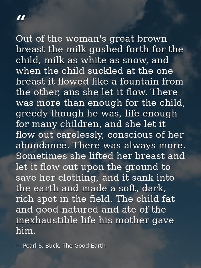 Out of the woman's great brown breast the milk gushed forth for the child, milk as white as snow, and when the child suc — Pearl S. Buck, The Good Earth
