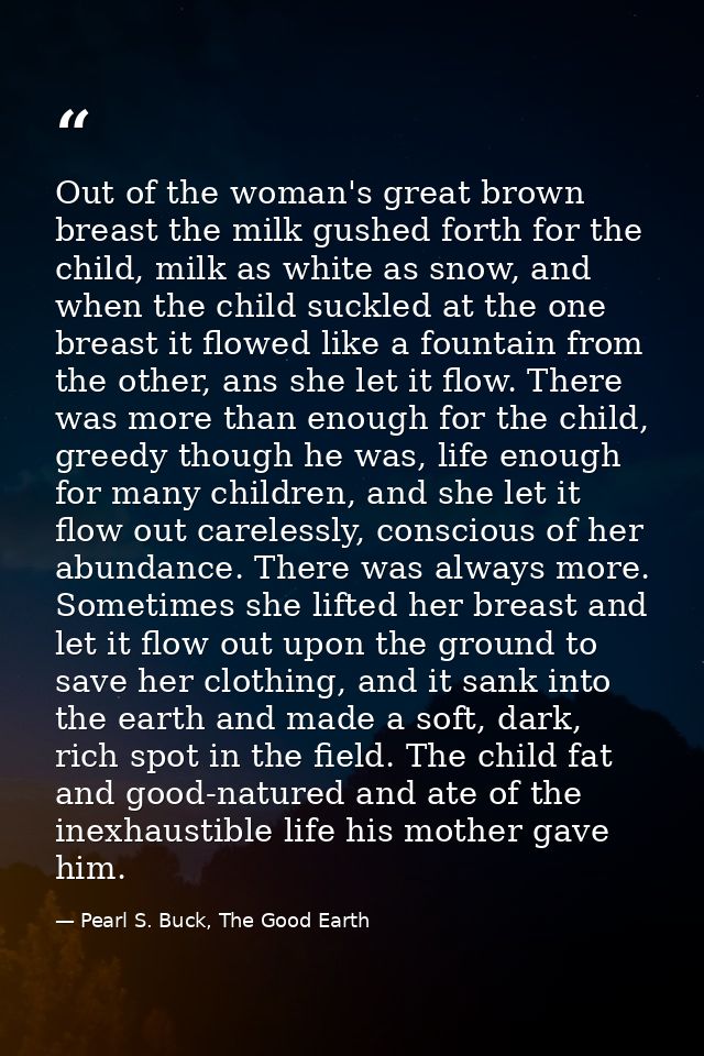 Out of the woman's great brown breast the milk gushed forth for the child, milk as white as snow, and when the child suc — Pearl S. Buck, The Good Earth