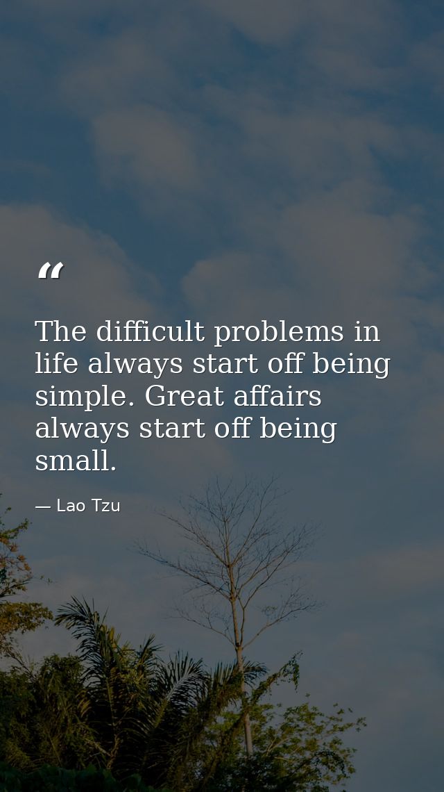 The difficult problems in life always start off being simple. Great affairs always start off being small. — Lao Tzu