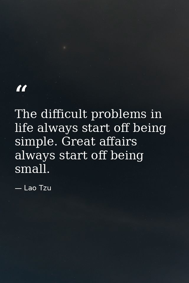 The difficult problems in life always start off being simple. Great affairs always start off being small. — Lao Tzu