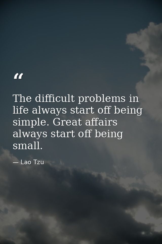 The difficult problems in life always start off being simple. Great affairs always start off being small. — Lao Tzu