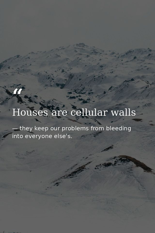 Houses are cellular walls — they keep our problems from bleeding into everyone else's.