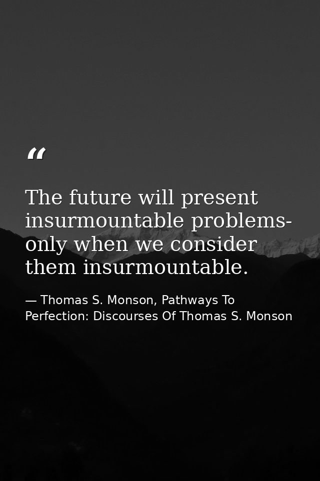 The future will present insurmountable problems- only when we consider them insurmountable. — Thomas S. Monson, Pathways To Perfection: Discourses Of Thomas S. Monson