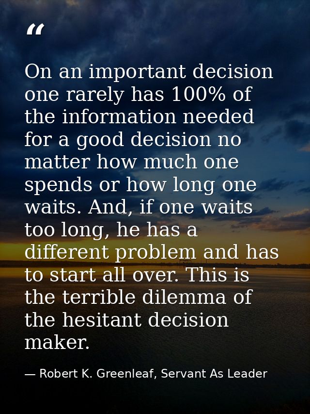 On an important decision one rarely has 100% of the information needed for a good decision no matter how much one spends — Robert K. Greenleaf, Servant As Leader