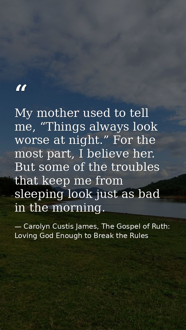 My mother used to tell me, “Things always look worse at night.” For the most part, I believe her. But some of the troubl — Carolyn Custis James, The Gospel of Ruth: Loving God Enough to Break the Rules