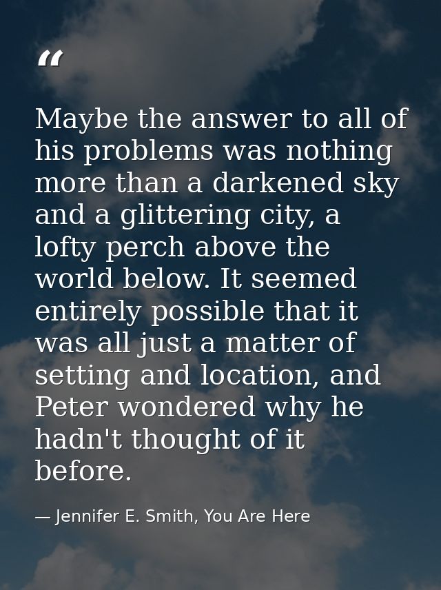 Maybe the answer to all of his problems was nothing more than a darkened sky and a glittering city, a lofty perch above  — Jennifer E. Smith, You Are Here