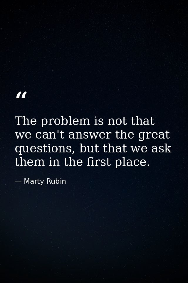 The problem is not that we can't answer the great questions, but that we ask them in the first place. — Marty Rubin